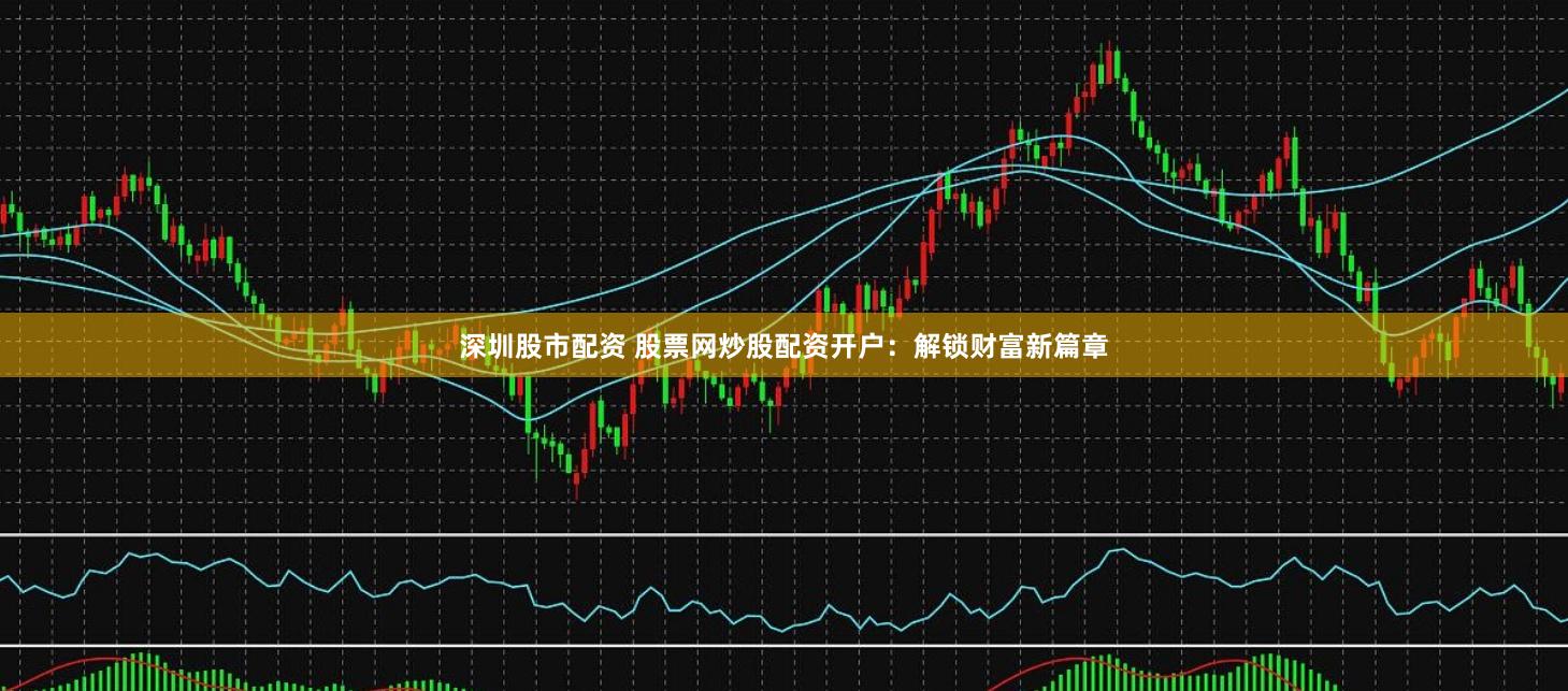 深圳股市配资 股票网炒股配资开户：解锁财富新篇章