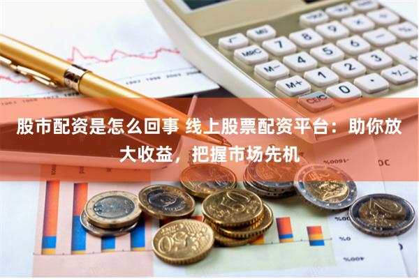 股市配资是怎么回事 线上股票配资平台：助你放大收益，把握市场先机