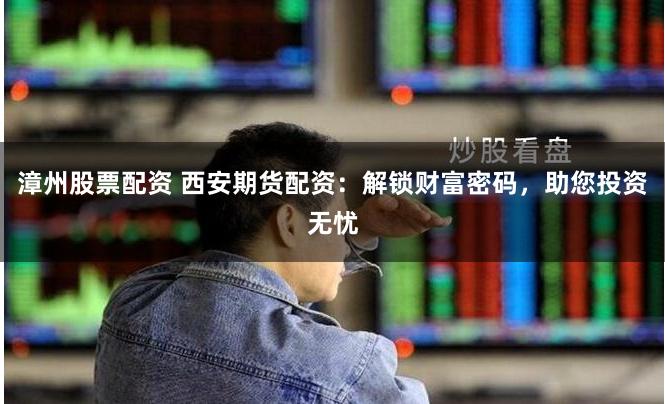 漳州股票配资 西安期货配资：解锁财富密码，助您投资无忧