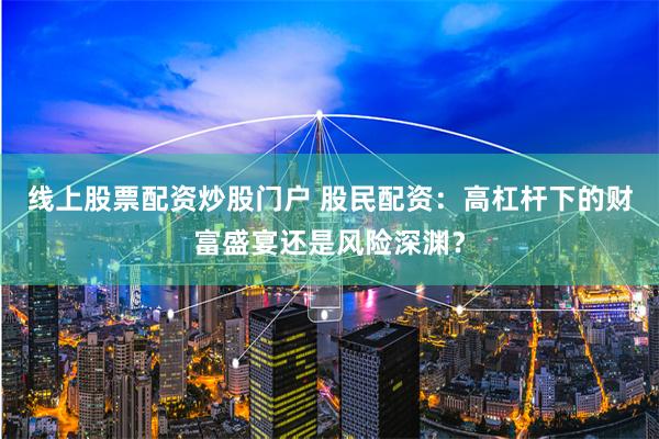 线上股票配资炒股门户 股民配资：高杠杆下的财富盛宴还是风险深渊？