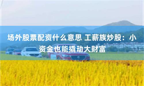 场外股票配资什么意思 工薪族炒股：小资金也能撬动大财富