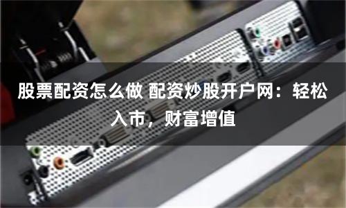 股票配资怎么做 配资炒股开户网：轻松入市，财富增值