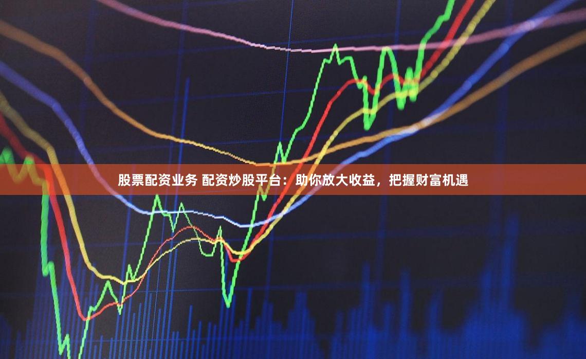 股票配资业务 配资炒股平台：助你放大收益，把握财富机遇