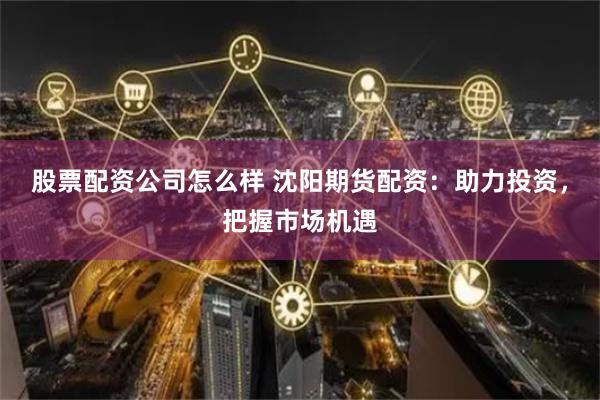 股票配资公司怎么样 沈阳期货配资：助力投资，把握市场机遇