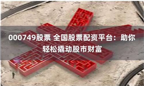 000749股票 全国股票配资平台:助你轻松撬动股市财富