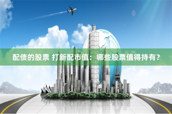 配债的股票 打新配市值：哪些股票值得持有？