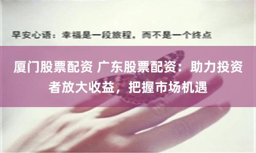 厦门股票配资 广东股票配资:助力投资者放大收益,把握市场机遇