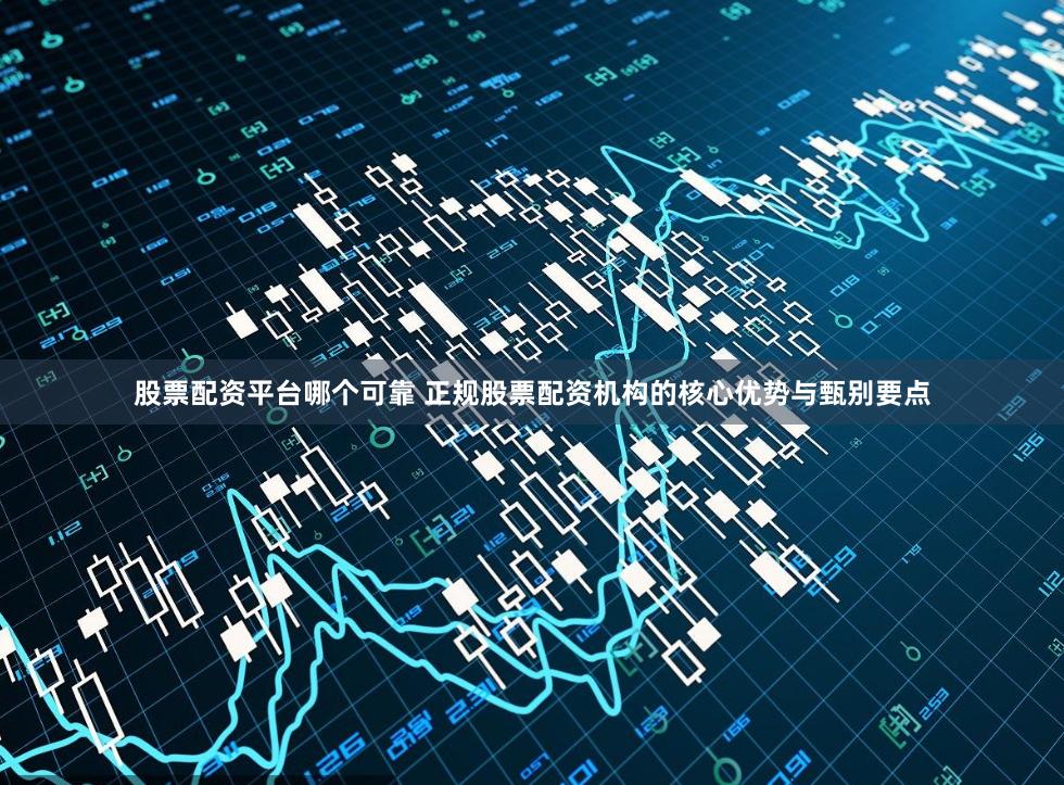 股票配资平台哪个可靠 正规股票配资机构的核心优势与甄别要点