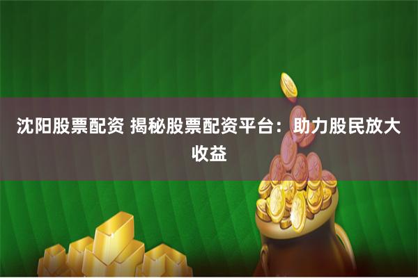 沈阳股票配资 揭秘股票配资平台：助力股民放大收益