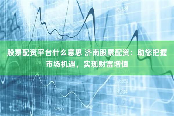股票配资平台什么意思 济南股票配资:助您把握市场机遇,实现财富增值
