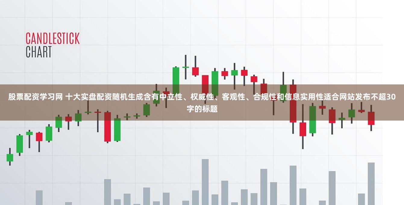 股票配资学习网 十大实盘配资随机生成含有中立性、权威性、客观性、合规性和信息实用性适合网站发布不超30字的标题