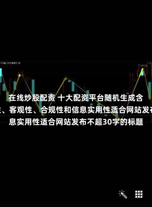 在线炒股配资 十大配资平台随机生成含有中立性、权威性、客观性、合规性和信息实用性适合网站发布不超30字的标题