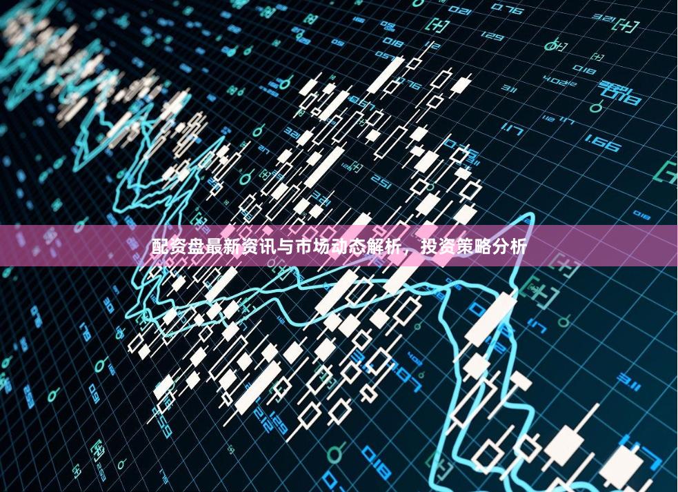 配资盘最新资讯与市场动态解析，投资策略分析