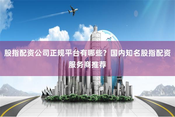 股指配资公司正规平台有哪些？国内知名股指配资服务商推荐