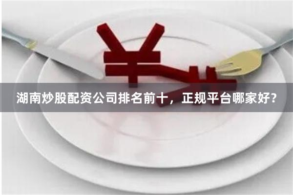 湖南炒股配资公司排名前十，正规平台哪家好？