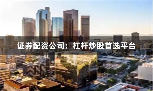 证券配资公司：杠杆炒股首选平台