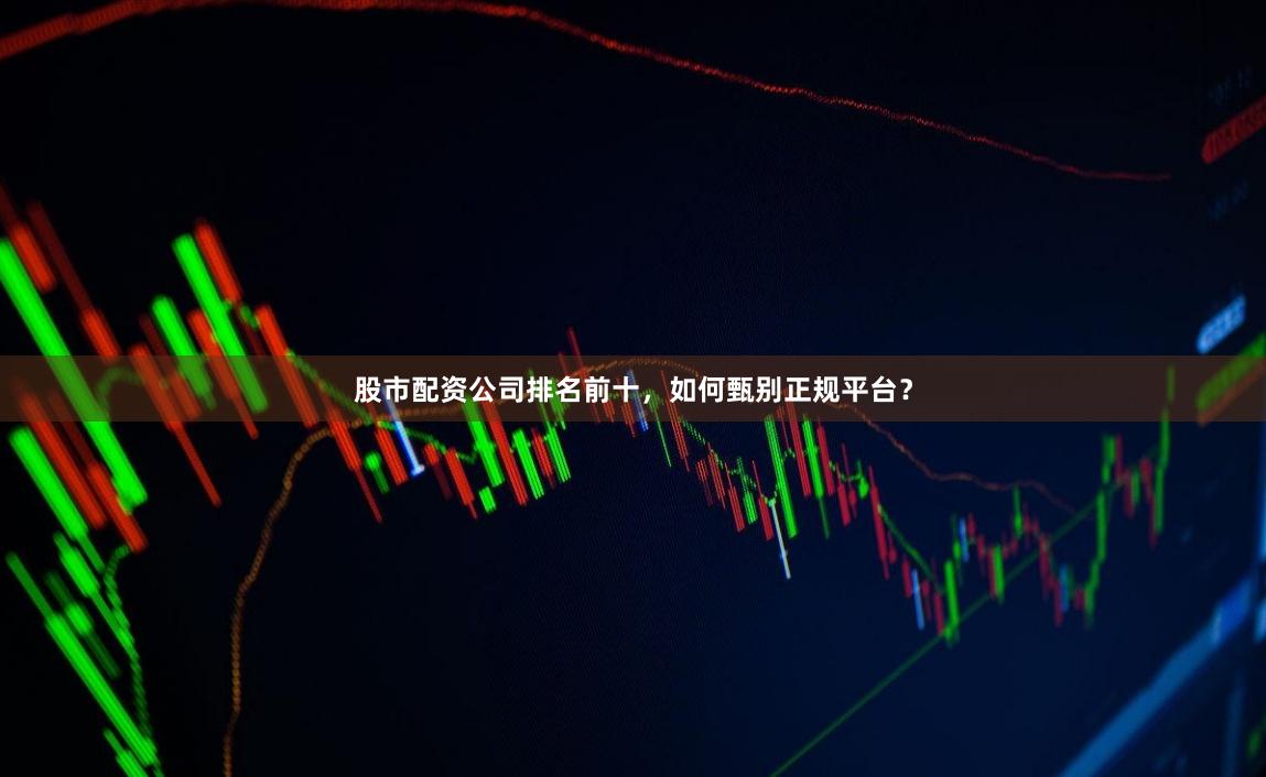 股市配资公司排名前十，如何甄别正规平台？