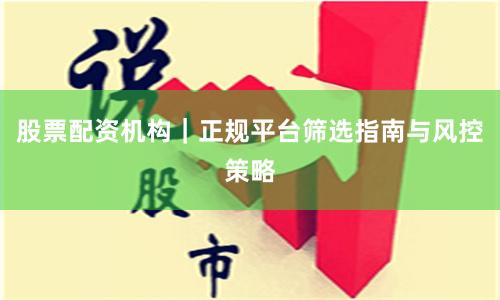 股票配资机构｜正规平台筛选指南与风控策略